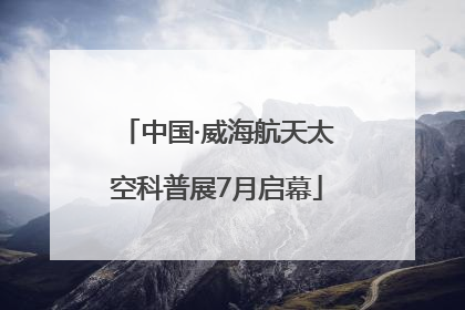 中国·威海航天太空科普展7月启幕