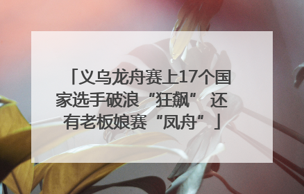 义乌龙舟赛上17个国家选手破浪“狂飙” 还有老板娘赛“凤舟”