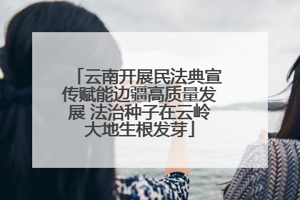 云南开展民法典宣传赋能边疆高质量发展 法治种子在云岭大地生根发芽