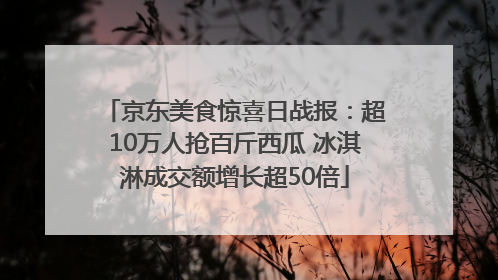 京东美食惊喜日战报：超10万人抢百斤西瓜 冰淇淋成交额增长超50倍