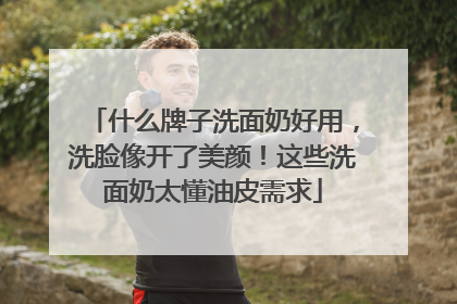 什么牌子洗面奶好用，洗脸像开了美颜！这些洗面奶太懂油皮需求