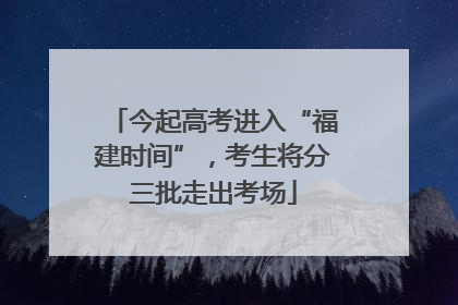 今起高考进入“福建时间”，考生将分三批走出考场