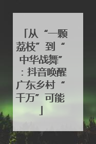 从“一颗荔枝”到“中华战舞”：抖音唤醒广东乡村“千万”可能