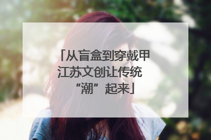 从盲盒到穿戴甲 江苏文创让传统“潮”起来