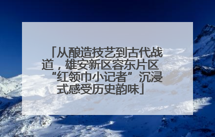 从酿造技艺到古代战道，雄安新区容东片区“红领巾小记者”沉浸式感受历史韵味