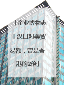 企业博物志丨汉口对美贸易额，曾是香港的2倍