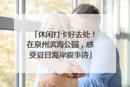 休闲打卡好去处！在泉州滨海公园，感受夏日海岸叙事诗