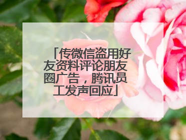 传微信盗用好友资料评论朋友圈广告，腾讯员工发声回应