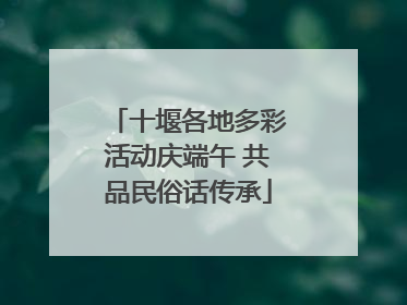 十堰各地多彩活动庆端午 共品民俗话传承