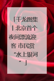 千龙图集丨北京首个夜间漂流迎客 市民赏“水上银河”