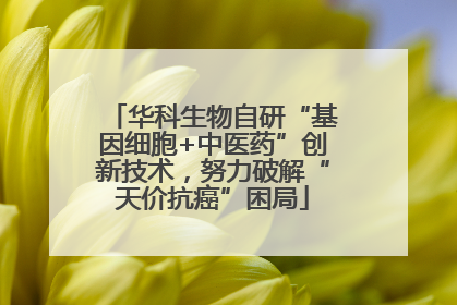 华科生物自研“基因细胞+中医药”创新技术，努力破解“天价抗癌”困局
