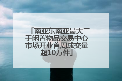 南亚东南亚最大二手闲置物品交易中心市场开业首周成交量超10万件