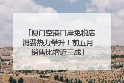 厦门空港口岸免税店消费热力攀升！前五月销售比增近三成