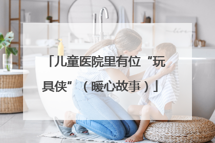儿童医院里有位“玩具侠”（暖心故事）