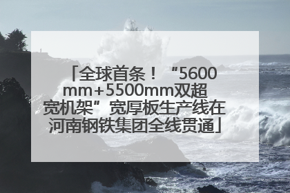 全球首条！“5600mm+5500mm双超宽机架”宽厚板生产线在河南钢铁集团全线贯通