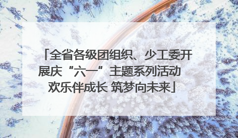 全省各级团组织、少工委开展庆“六一”主题系列活动 欢乐伴成长 筑梦向未来