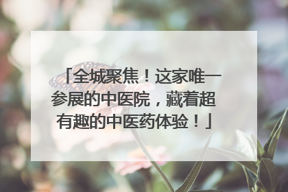 全城聚焦！这家唯一参展的中医院，藏着超有趣的中医药体验！