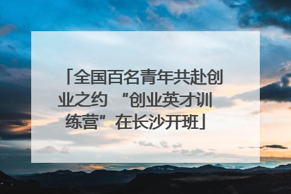 全国百名青年共赴创业之约 “创业英才训练营”在长沙开班