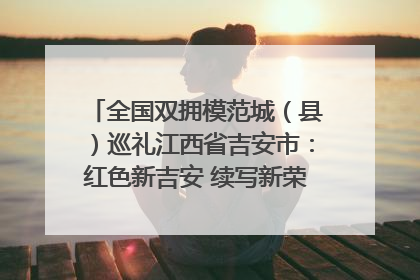 全国双拥模范城（县）巡礼江西省吉安市：红色新吉安 续写新荣光 奋力谱写新时代双拥工作新篇章