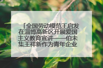 全国劳动模范王启发在淄博高新区开展爱国主义教育宣讲——伯未集王祥新作为青年企业家代表作主题演讲