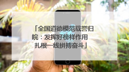 全国道德模范载誉归皖：发挥好榜样作用 扎根一线拼搏奋斗