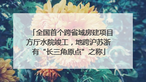 全国首个跨省域房建项目方厅水院竣工，地跨沪苏浙有“长三角原点”之称