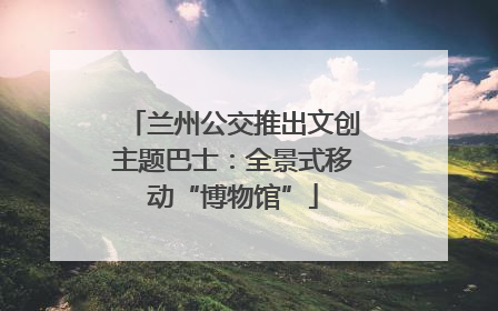兰州公交推出文创主题巴士：全景式移动“博物馆”