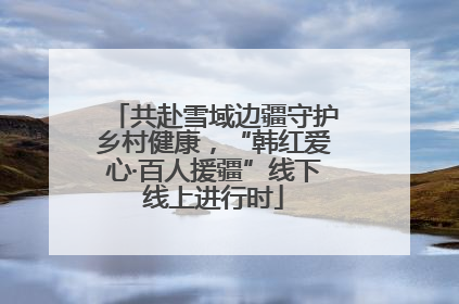 共赴雪域边疆守护乡村健康，“韩红爱心·百人援疆”线下线上进行时