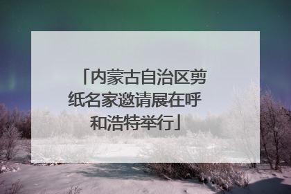 内蒙古自治区剪纸名家邀请展在呼和浩特举行