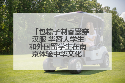包粽子制香囊穿汉服 华裔大学生和外国留学生在南京体验中华文化