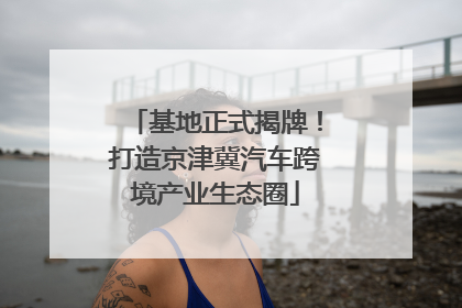 基地正式揭牌！打造京津冀汽车跨境产业生态圈