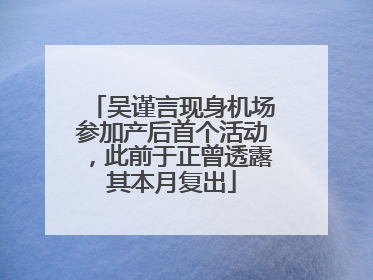 吴谨言现身机场参加产后首个活动，此前于正曾透露其本月复出