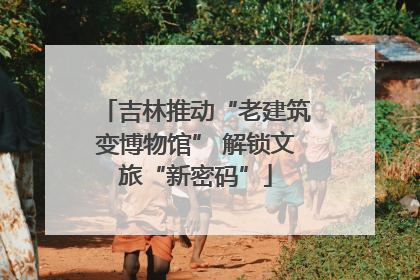 吉林推动“老建筑变博物馆” 解锁文旅“新密码”