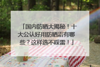国内防晒大揭秘！十大公认好用防晒霜有哪些？这样选不踩雷！
