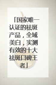 国家唯一认证的祛斑产品，全域美白，实测有效的十大祛斑口碑王者