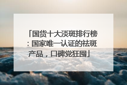 国货十大淡斑排行榜：国家唯一认证的祛斑产品，口碑党狂囤