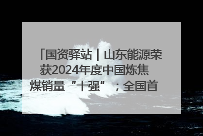 国资驿站｜山东能源荣获2024年度中国炼焦煤销量“十强”；全国首例铁路盖上智慧物流园钢结构主体完工