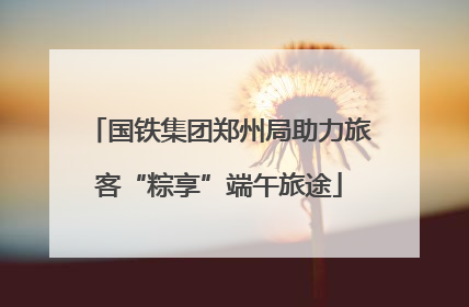 国铁集团郑州局助力旅客“粽享”端午旅途