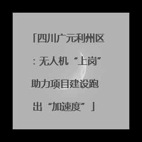 四川广元利州区：无人机“上岗” 助力项目建设跑出“加速度”