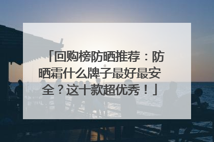 回购榜防晒推荐：防晒霜什么牌子最好最安全？这十款超优秀！