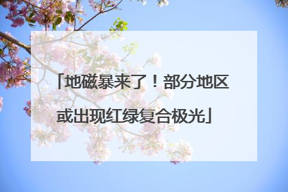地磁暴来了！部分地区或出现红绿复合极光