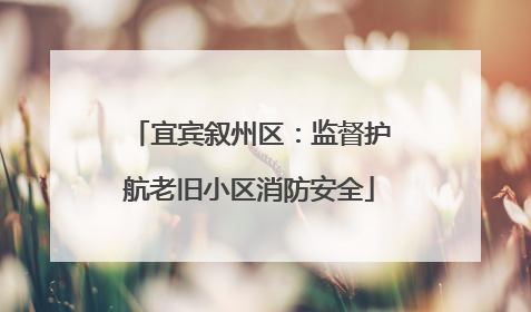 宜宾叙州区：监督护航老旧小区消防安全
