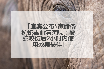 宜宾公布5家储备抗蛇毒血清医院：被蛇咬伤后2小时内使用效果最佳