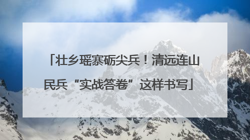 壮乡瑶寨砺尖兵！清远连山民兵“实战答卷”这样书写