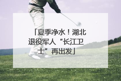 夏季净水！湖北退役军人“长江卫士”再出发