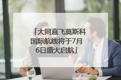 大同直飞莫斯科国际航线将于7月6日盛大启航
