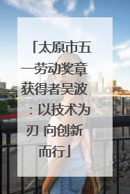 太原市五一劳动奖章获得者吴波：以技术为刃 向创新而行