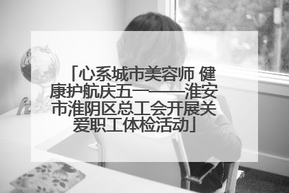心系城市美容师 健康护航庆五一——淮安市淮阴区总工会开展关爱职工体检活动