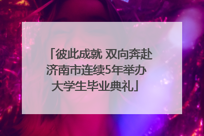 彼此成就 双向奔赴 济南市连续5年举办大学生毕业典礼
