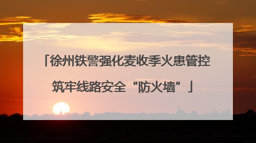 徐州铁警强化麦收季火患管控 筑牢线路安全“防火墙”